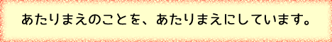 あたりまえのことを、あたりまえにしています。